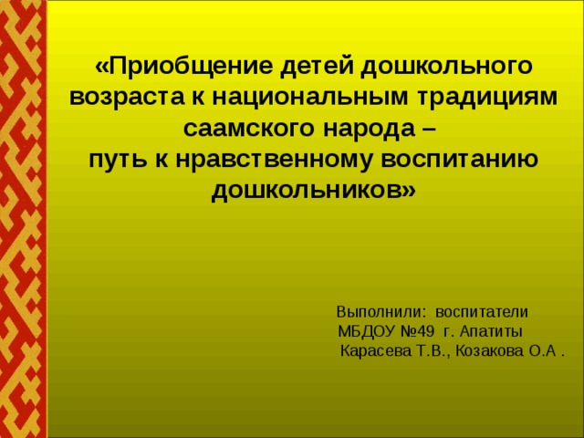 «Приобщение детей дошкольного возраста к национальным традициям саамского народа –  путь к нравственному воспитанию дошкольников»            Выполнили: воспитатели   МБДОУ №49 г . Апатиты   Карасева Т . В ., Козакова О . А .