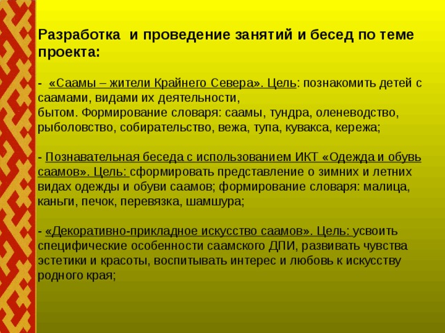 Разработка и проведение занятий и бесед по теме проекта:   -  «Саамы – жители Крайнего Севера». Цель : познакомить детей с саамами, видами их деятельности,  бытом. Формирование словаря: саамы, тундра, оленеводство, рыболовство, собирательство, вежа, тупа, кувакса, кережа;   - Познавательная беседа с использованием ИКТ «Одежда и обувь саамов». Цель: сформировать представление о зимних и летних видах одежды и обуви саамов; формирование словаря: малица, каньги, печок, перевязка, шамшура;   - «Декоративно-прикладное искусство саамов». Цель: усвоить специфические особенности саамского ДПИ, развивать чувства эстетики и красоты, воспитывать интерес и любовь к искусству родного края;