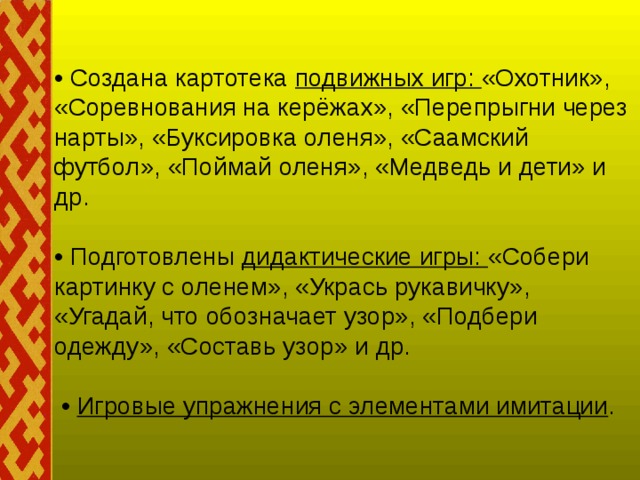 • Создана картотека подвижных игр: «Охотник», «Соревнования на керёжах», «Перепрыгни через нарты», «Буксировка оленя», «Саамский футбол», «Поймай оленя», «Медведь и дети» и др.   • Подготовлены дидактические игры: «Собери картинку с оленем», «Укрась рукавичку», «Угадай, что обозначает узор», «Подбери одежду», «Составь узор» и др.   • Игровые упражнения с элементами имитации .