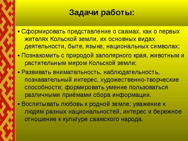 Задачи работы:   • Сформировать представление о саамах, как о первых жителях Кольской земли, их основных видах деятельности, быте, языке, национальных символах; • Познакомить с природой заполярного края, животным и растительным миром Кольской земли; • Развивать внимательность, наблюдательность, познавательный интерес, художественно-творческие способности; формировать умение пользоваться различными приёмами сбора информации. • Воспитывать любовь к родной земле; уважение к людям разных национальностей, интерес и бережное отношение к культуре саамского народа.