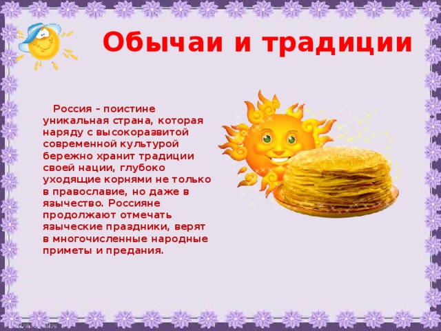 Обычаи и традиции  Россия – поистине уникальная страна, которая наряду с высокоразвитой современной культурой бережно хранит традиции своей нации, глубоко уходящие корнями не только в православие, но даже в язычество. Россияне продолжают отмечать языческие праздники, верят в многочисленные народные приметы и предания.