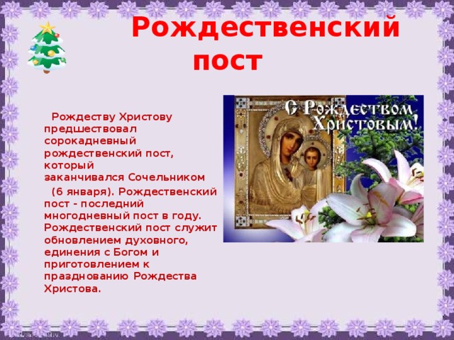 Рождественский пост    Рождеству Христову предшествовал сорокадневный рождественский пост, который заканчивался Сочельником  (6 января). Рождественский пост - последний многодневный пост в году. Рождественский пост служит обновлением духовного, единения с Богом и приготовлением к празднованию Рождества Христова.