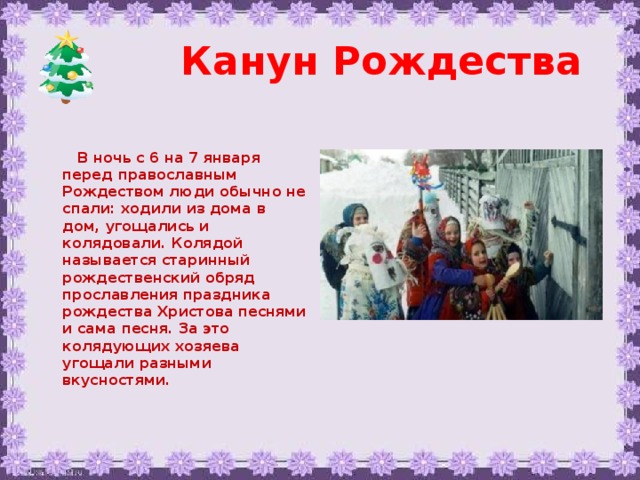 Канун Рождества  В ночь с 6 на 7 января перед православным Рождеством люди обычно не спали: ходили из дома в дом, угощались и колядовали. Колядой называется старинный рождественский обряд прославления праздника рождества Христова песнями и сама песня. За это колядующих хозяева угощали разными вкусностями.