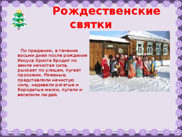 Рождественские святки   По преданию, в течение восьми дней после рождения Иисуса Христа бродит по земле нечистая сила, рыскает по улицам, пугает прохожих. Ряженые, представляли нечистую силу, надевали рогатые и бородатые маски, пугали и веселили людей.