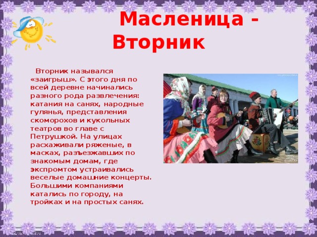 Масленица - Вторник   Вторник назывался «заигрыш». С этого дня по всей деревне начинались разного рода развлечения: катания на санях, народные гулянья, представления скоморохов и кукольных театров во главе с Петрушкой. На улицах расхаживали ряженые, в масках, разъезжавших по знакомым домам, где экспромтом устраивались веселые домашние концерты. Большими компаниями катались по городу, на тройках и на простых санях. 