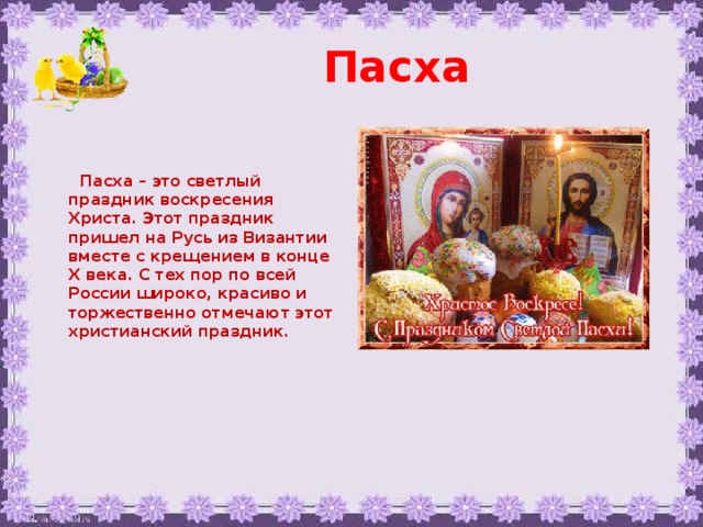 Пасха    Пасха – это светлый праздник воскресения Христа. Этот праздник пришел на Русь из Византии вместе с крещением в конце X века. С тех пор по всей России широко, красиво и торжественно отмечают этот христианский праздник. 