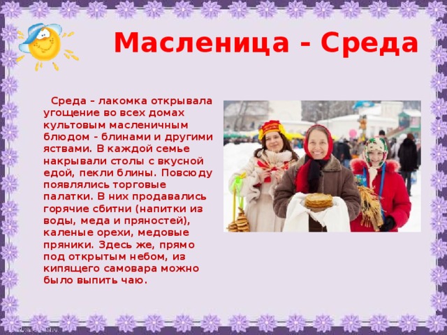 Масленица - Среда   Среда – лакомка открывала угощение во всех домах культовым масленичным блюдом - блинами и другими яствами. В каждой семье накрывали столы с вкусной едой, пекли блины. Повсюду появлялись торговые палатки. В них продавались горячие сбитни (напитки из воды, меда и пряностей), каленые орехи, медовые пряники. Здесь же, прямо под открытым небом, из кипящего самовара можно было выпить чаю.