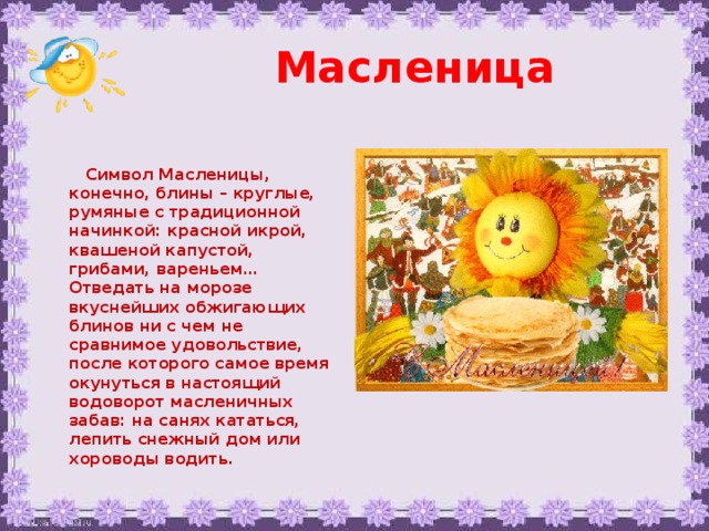 Масленица  Символ Масленицы, конечно, блины – круглые, румяные с традиционной начинкой: красной икрой, квашеной капустой, грибами, вареньем… Отведать на морозе вкуснейших обжигающих блинов ни с чем не сравнимое удовольствие, после которого самое время окунуться в настоящий водоворот масленичных забав: на санях кататься, лепить снежный дом или хороводы водить.  