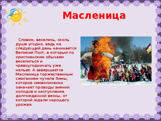 Масленица  Словом, веселись, сколь душе угодно, ведь на следующий день начинается Великий Пост, в который по христианским обычаям веселиться и чревоугодничать уже нельзя. А завершается Масленица торжественным сжиганием чучела Зимы, которое символически означает проводы зимних холодов и наступление долгожданной весны, от которой ждали хорошего урожая.