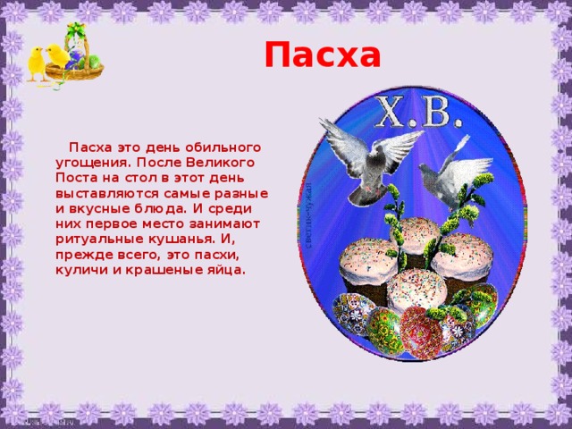 Пасха    Пасха это день обильного угощения. После Великого Поста на стол в этот день выставляются самые разные и вкусные блюда. И среди них первое место занимают ритуальные кушанья. И, прежде всего, это пасхи, куличи и крашеные яйца.