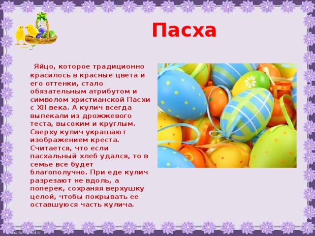 Пасха  Яйцо, которое традиционно красилось в красные цвета и его оттенки, стало обязательным атрибутом и символом христианской Пасхи с XII века. А кулич всегда выпекали из дрожжевого теста, высоким и круглым. Сверху кулич украшают изображением креста. Считается, что если пасхальный хлеб удался, то в семье все будет благополучно. При еде кулич разрезают не вдоль, а поперек, сохраняя верхушку целой, чтобы покрывать ее оставшуюся часть кулича.