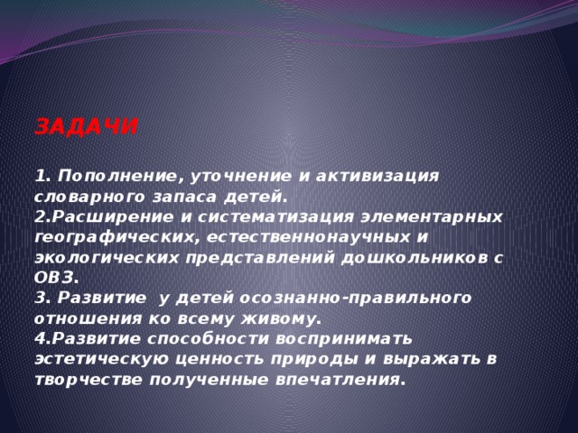 ЗАДАЧИ   1. Пополнение, уточнение и активизация словарного запаса детей.  2.Расширение и систематизация элементарных географических, естественнонаучных и экологических представлений дошкольников с ОВЗ.  3. Развитие у детей осознанно-правильного отношения ко всему живому.  4.Развитие способности воспринимать эстетическую ценность природы и выражать в творчестве полученные впечатления.