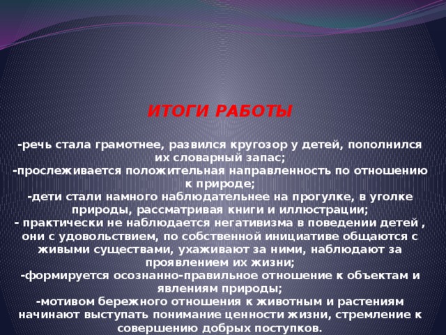 ИТОГИ РАБОТЫ   -речь стала грамотнее, развился кругозор у детей, пополнился их словарный запас;  -прослеживается положительная направленность по отношению к природе;  -дети стали намного наблюдательнее на прогулке, в уголке природы, рассматривая книги и иллюстрации;  - практически не наблюдается негативизма в поведении детей , они с удовольствием, по собственной инициативе общаются с живыми существами, ухаживают за ними, наблюдают за проявлением их жизни;  -формируется осознанно-правильное отношение к объектам и явлениям природы;  -мотивом бережного отношения к животным и растениям начинают выступать понимание ценности жизни, стремление к совершению добрых поступков .