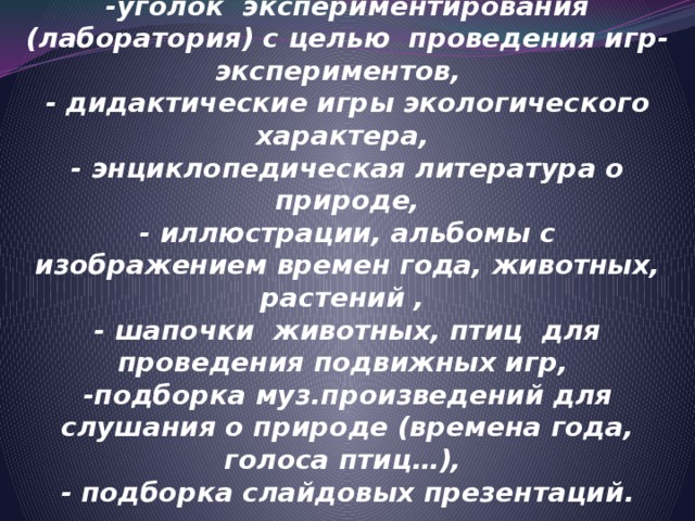 РАЗВИВАЮЩАЯ СРЕДА   -уголок природы,  -уголок экспериментирования (лаборатория) с целью проведения игр-экспериментов,  - дидактические игры экологического характера,  - энциклопедическая литература о природе,  - иллюстрации, альбомы с изображением времен года, животных, растений ,  - шапочки животных, птиц для проведения подвижных игр,  -подборка муз.произведений для слушания о природе (времена года, голоса птиц…),  - подборка слайдовых презентаций.