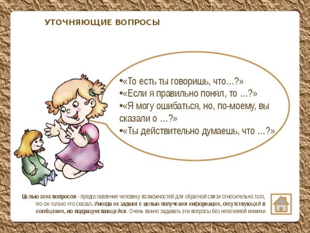 УТОЧНЯЮЩИЕ ВОПРОСЫ «То есть ты говоришь, что…?» «Если я правильно понял, то …?» «Я могу ошибаться, но, по-моему, вы сказали о …?» «Ты действительно думаешь, что …?»  Целью этих вопросов - предоставление человеку возможностей для обратной связи относительно того, что он только что сказал . Иногда их задают с целью получения информации, отсутствующей в сообщении, но подразумевающейся . Очень важно задавать эти вопросы без негативной мимики