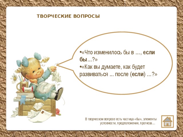 ТВОРЧЕСКИЕ ВОПРОСЫ «Что изменилось бы в …, если бы …?» «Как вы думаете, как будет развиваться ... после ( если ) …?» В творческом вопросе есть частица «бы», элементы условности, предположения, прогноза…