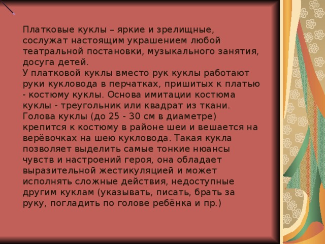 Платковые куклы – яркие и зрелищные, сослужат настоящим украшением любой театральной постановки, музыкального занятия, досуга детей. У платковой куклы вместо рук куклы работают руки кукловода в перчатках, пришитых к платью - костюму куклы. Основа имитации костюма куклы - треугольник или квадрат из ткани. Голова куклы (до 25 - 30 см в диаметре) крепится к костюму в районе шеи и вешается на верёвочках на шею кукловода. Такая кукла позволяет выделить самые тонкие нюансы чувств и настроений героя, она обладает выразительной жестикуляцией и может исполнять сложные действия, недоступные другим куклам (указывать, писать, брать за руку, погладить по голове ребёнка и пр.)