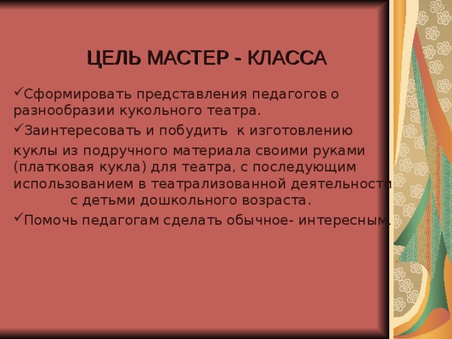 ЦЕЛЬ МАСТЕР - КЛАССА Сформировать представления педагогов о разнообразии кукольного театра. Заинтересовать и побудить к изготовлению куклы из подручного материала своими руками (платковая кукла) для театра, с последующим использованием в театрализованной деятельности с детьми дошкольного возраста.