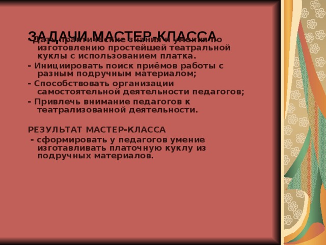 ЗАДАЧИ МАСТЕР-КЛАССА   - Дать практические знания и умения по изготовлению простейшей театральной куклы с использованием платка. - Инициировать поиск приёмов работы с разным подручным материалом; - Способствовать организации самостоятельной деятельности педагогов; - Привлечь внимание педагогов к театрализованной деятельности.  РЕЗУЛЬТАТ МАСТЕР-КЛАССА  - сформировать у педагогов умение изготавливать платочную куклу из подручных материалов.