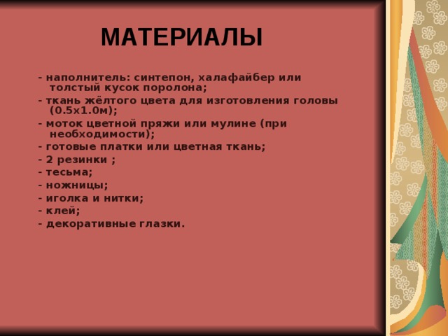 МАТЕРИАЛЫ    - наполнитель: синтепон, халафайбер или толстый кусок поролона; - ткань жёлтого цвета для изготовления головы (0.5х1.0м); - моток цветной пряжи или мулине (при необходимости); - готовые платки или цветная ткань; - 2 резинки ; - тесьма; - ножницы; - иголка и нитки; - клей; - декоративные глазки.