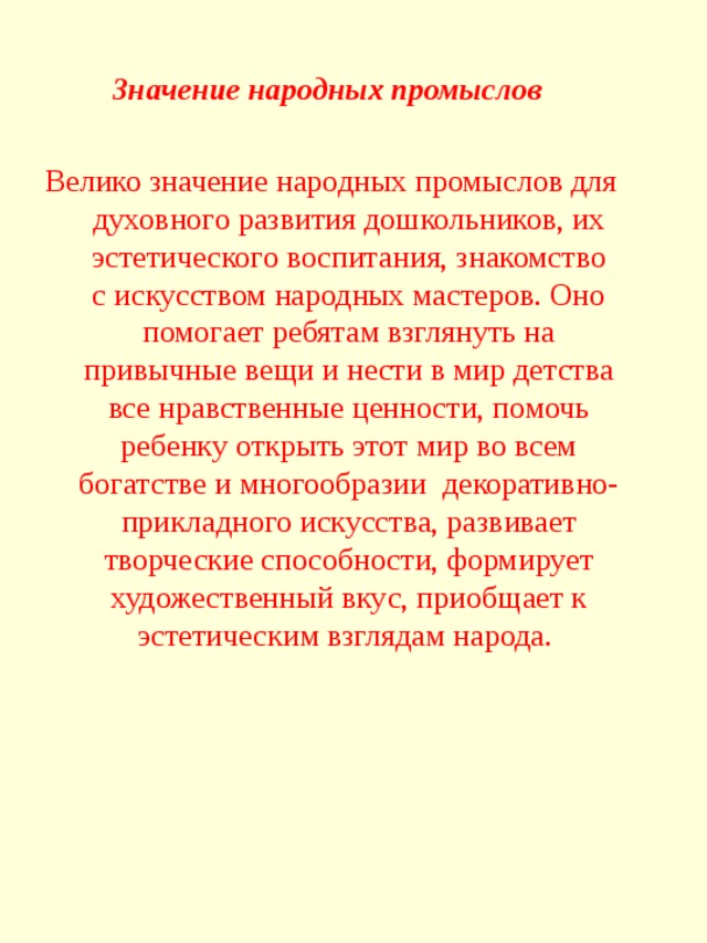 Значение народных промыслов  Велико значение народных промыслов для духовного развития дошкольников, их эстетического воспитания, знакомство с искусством народных мастеров. Оно помогает ребятам взглянуть на привычные вещи и нести в мир детства все нравственные ценности, помочь ребенку открыть этот мир во всем богатстве и многообразии  декоративно-прикладного искусства, развивает творческие способности, формирует художественный вкус, приобщает к эстетическим взглядам народа.