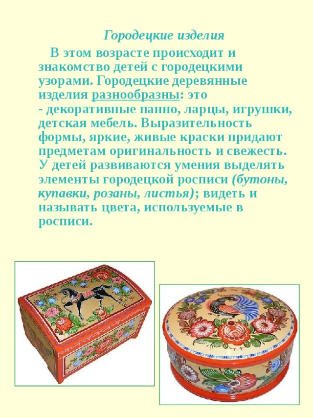 Городецкие изделия  В этом возрасте происходит и знакомство детей с городецкими узорами. Городецкие деревянные изделия  разнообразны : это - декоративные панно, ларцы, игрушки, детская мебель. Выразительность формы, яркие, живые краски придают предметам оригинальность и свежесть. У детей развиваются умения выделять элементы городецкой росписи  (бутоны, купавки, розаны, листья) ; видеть и называть цвета, используемые в росписи.