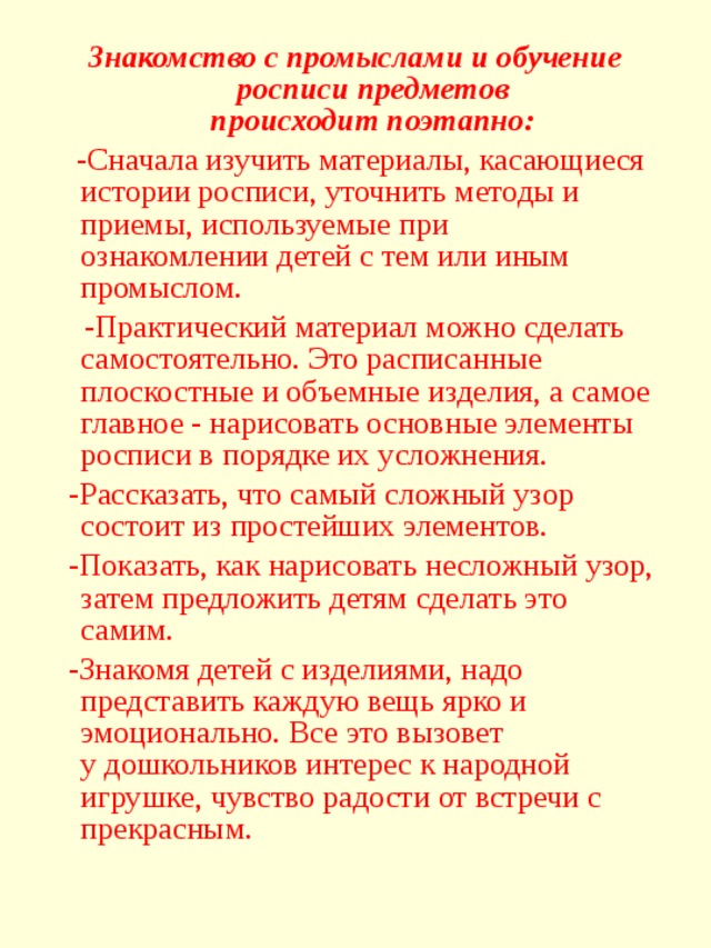 Знакомство с промыслами и обучение росписи предметов происходит поэтапно:  -Сначала изучить материалы, касающиеся истории росписи, уточнить методы и приемы, используемые при ознакомлении детей с тем или иным промыслом.  -Практический материал можно сделать самостоятельно. Это расписанные плоскостные и объемные изделия, а самое главное - нарисовать основные элементы росписи в порядке их усложнения.  -Рассказать, что самый сложный узор состоит из простейших элементов.  -Показать, как нарисовать несложный узор, затем предложить детям сделать это самим.  -Знакомя детей с изделиями, надо представить каждую вещь ярко и эмоционально. Все это вызовет у дошкольников интерес к народной игрушке, чувство радости от встречи с прекрасным.