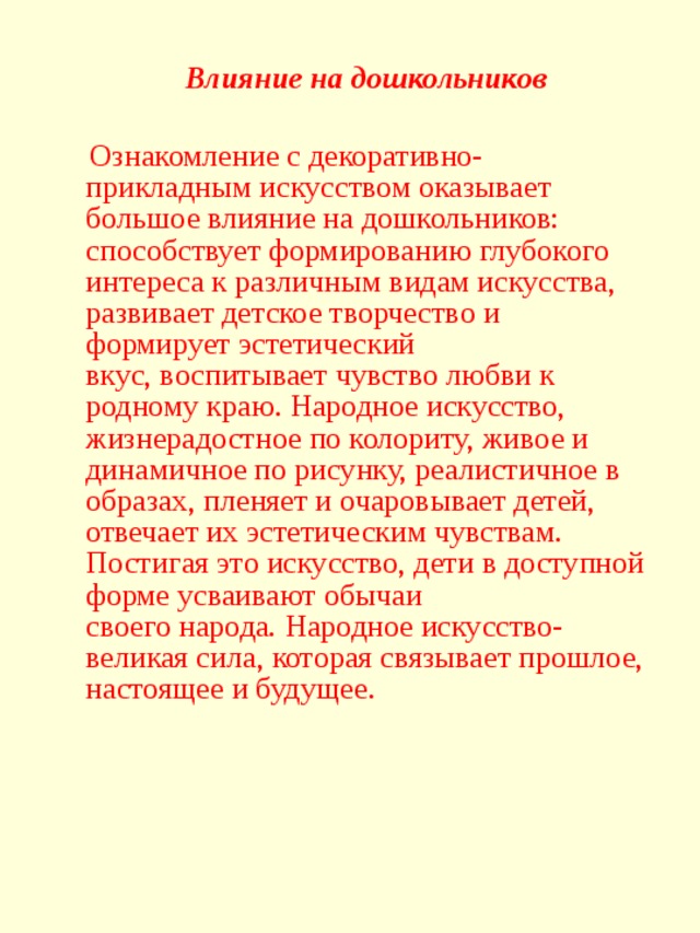 Влияние на дошкольников  Ознакомление с декоративно-прикладным искусством оказывает большое влияние на дошкольников: способствует формированию глубокого интереса к различным видам искусства, развивает детское творчество и формирует эстетический вкус, воспитывает чувство любви к родному краю. Народное искусство, жизнерадостное по колориту, живое и динамичное по рисунку, реалистичное в образах, пленяет и очаровывает детей, отвечает их эстетическим чувствам. Постигая это искусство, дети в доступной форме усваивают обычаи своего народа. Народное искусство- великая сила, которая связывает прошлое, настоящее и будущее.