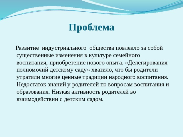 Проблема  Развитие индустриального общества повлекло за собой существенные изменения в культуре семейного воспитания, приобретение нового опыта. «Делегирования полномочий детскому саду» хватило, что бы родители утратили многие ценные традиции народного воспитания. Недостаток знаний у родителей по вопросам воспитания и образования. Низкая активность родителей во взаимодействии с детским садом.