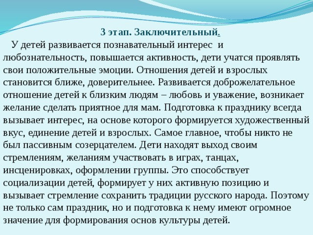 3 этап. Заключительный . У детей развивается познавательный интерес и любознательность, повышается активность, дети учатся проявлять свои положительные эмоции. Отношения детей и взрослых становится ближе, доверительнее. Развивается доброжелательное отношение детей к близким людям – любовь и уважение, возникает желание сделать приятное для мам. Подготовка к празднику всегда вызывает интерес, на основе которого формируется художественный вкус, единение детей и взрослых. Самое главное, чтобы никто не был пассивным созерцателем. Дети находят выход своим стремлениям, желаниям участвовать в играх, танцах, инсценировках, оформлении группы. Это способствует социализации детей, формирует у них активную позицию и вызывает стремление сохранить традиции русского народа. Поэтому не только сам праздник, но и подготовка к нему имеют огромное значение для формирования основ культуры детей.