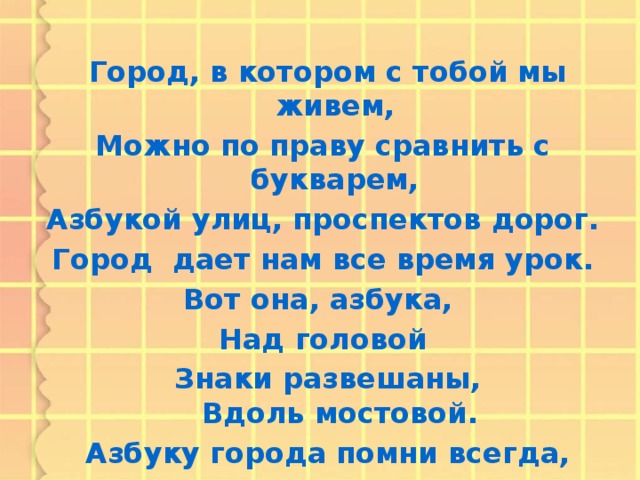 Город, в котором с тобой мы живем, Можно по праву сравнить с букварем, Азбукой улиц, проспектов дорог. Город дает нам все время урок. Вот она, азбука, Над головой  Знаки развешаны,  Вдоль мостовой.  Азбуку города помни всегда, Чтоб не случилась с тобою беда.