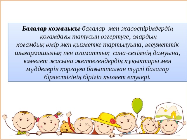 Балалар қозғалысы -балалар  мен жасөспірімдердің  қоғамдағы татусын өзгертуге, олардың қоғамдық өмір мен қызметке тартылуына, әлеуметтік шығармашылық пен азаматтық  сана-сезімнің дамуына, кәмелет жасына жетпегендердің құқықтары мен мүдделерін қоргауға бағытталған түрлі балалар бірлестігінің бірігіп қызмет етулері.