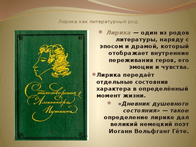 Лирика как литературный род Лирика — один из родов литературы, наряду с эпосом и драмой, который отображает внутренние переживания героя, его эмоции и чувства. Лирика передаёт отдельные состояния характера в определённый момент жизни. « Дневник душевного состояния» — такое определение  лирике дал великий немецкий поэт Иоганн Вольфганг Гёте.