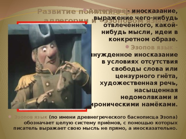 Развитие понятий о фантастике, аллегории и «эзоповом языке» Аллегория - иносказание, выражение чего-нибудь отвлечённого, какой-нибудь мысли, идеи в конкретном образе. Эзопов язык - вынужденное иносказание в условиях отсутствия свободы слова или цензурного гнёта, художественная речь, насыщенная недомолвками и ироническими намёками. Эзопов язык (по имени древнегреческого баснописца Эзопа) обозначает целую систему приёмов, с помощью которых писатель выражает свою мысль не прямо, а иносказательно.