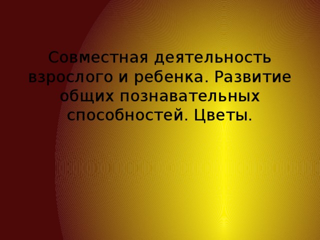 Совместная деятельность взрослого и ребенка. Развитие общих познавательных способностей. Цветы.