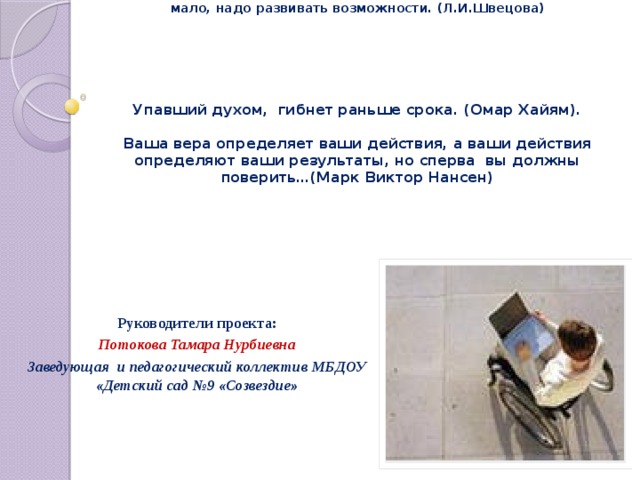 Важно, чтобы люди не чувствовали себя инвалидами… Это люди, которым судьба послала сложные испытания… Только сочувствия мало, надо развивать возможности. (Л.И.Швецова)    Упавший духом, гибнет раньше срока. (Омар Хайям).   Ваша вера определяет ваши действия, а ваши действия определяют ваши результаты, но сперва вы должны поверить…(Марк Виктор Нансен)     Руководители проекта: Потокова Тамара Нурбиевна Заведующая и педагогический коллектив МБДОУ «Детский сад №9 «Созвездие»