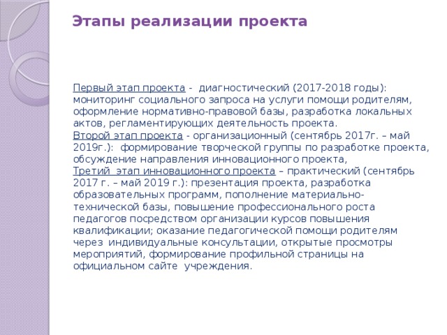 Этапы реализации проекта Первый этап проекта  -  диагностический (2017-2018 годы): мониторинг социального запроса на услуги помощи родителям, оформление нормативно-правовой базы, разработка локальных актов, регламентирующих деятельность проекта. Второй этап проекта  - организационный (сентябрь 2017г. – май 2019г.):  формирование творческой группы по разработке проекта, обсуждение направления инновационного проекта, Третий  этап инновационного проекта  – практический (сентябрь 2017 г. – май 2019 г.): презентация проекта, разработка образовательных программ, пополнение материально-технической базы, повышение профессионального роста педагогов посредством организации курсов повышения квалификации; оказание педагогической помощи родителям через  индивидуальные консультации, открытые просмотры мероприятий, формирование профильной страницы на официальном сайте  учреждения.