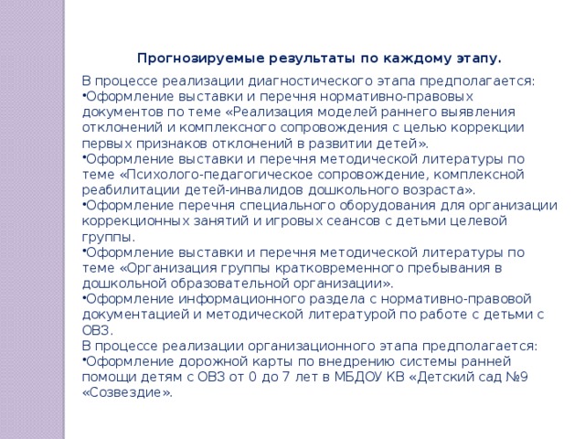 Прогнозируемые результаты по каждому этапу. В процессе реализации диагностического этапа предполагается: Оформление выставки и перечня нормативно-правовых документов по теме «Реализация моделей раннего выявления отклонений и комплексного сопровождения с целью коррекции первых признаков отклонений в развитии детей». Оформление выставки и перечня методической литературы по теме «Психолого-педагогическое сопровождение, комплексной реабилитации детей-инвалидов дошкольного возраста». Оформление перечня специального оборудования для организации коррекционных занятий и игровых сеансов с детьми целевой группы. Оформление выставки и перечня методической литературы по теме «Организация группы кратковременного пребывания в дошкольной образовательной организации». Оформление информационного раздела с нормативно-правовой документацией и методической литературой по работе с детьми с ОВЗ. В процессе реализации организационного этапа предполагается: