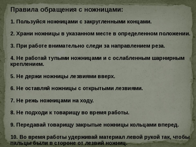 Правила обращения с ножницами: 1. Пользуйся ножницами с закругленными концами.  2. Храни ножницы в указанном месте в определенном положении.  3. При работе внимательно следи за направлением реза.  4. Не работай тупыми ножницами и с ослабленным шарнирным креплением.  5. Не держи ножницы лезвиями вверх.  6. Не оставляй ножницы с открытыми лезвиями.  7. Не режь ножницами на ходу.  8. Не подходи к товарищу во время работы.  9. Передавай товарищу закрытые ножницы кольцами вперед.  10. Во время работы удерживай материал левой рукой так, чтобы пальцы были в стороне от лезвий ножниц.