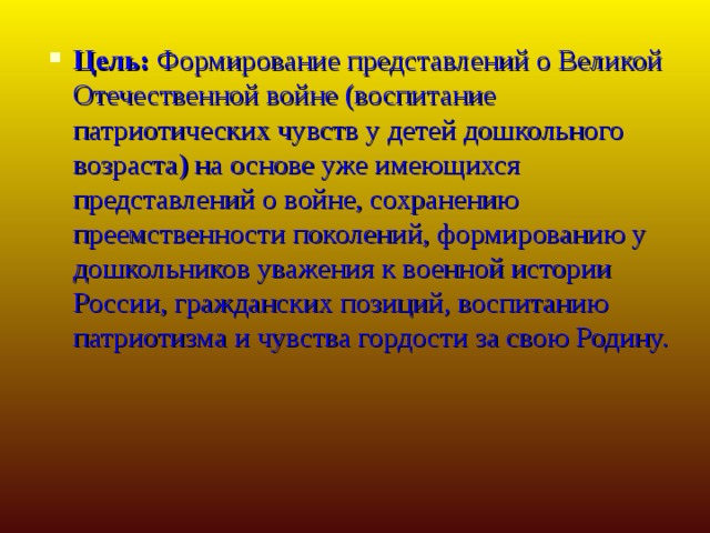 Цель:  Формирование представлений о Великой Отечественной войне (воспитание патриотических чувств у детей дошкольного возраста) на основе уже имеющихся представлений о войне, сохранению преемственности поколений, формированию у дошкольников уважения к военной истории России, гражданских позиций, воспитанию патриотизма и чувства гордости за свою Родину.