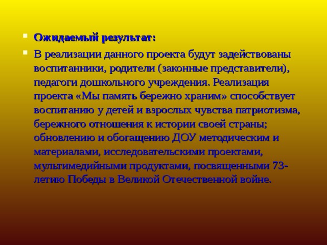 Ожидаемый результат: В реализации данного проекта будут задействованы воспитанники, родители (законные представители), педагоги дошкольного учреждения. Реализация проекта «Мы память бережно храним» способствует воспитанию у детей и взрослых чувства патриотизма, бережного отношения к истории своей страны; обновлению и обогащению ДОУ методическим и материалами, исследовательскими проектами, мультимедийными продуктами, посвященными 73-летию Победы в Великой Отечественной войне.