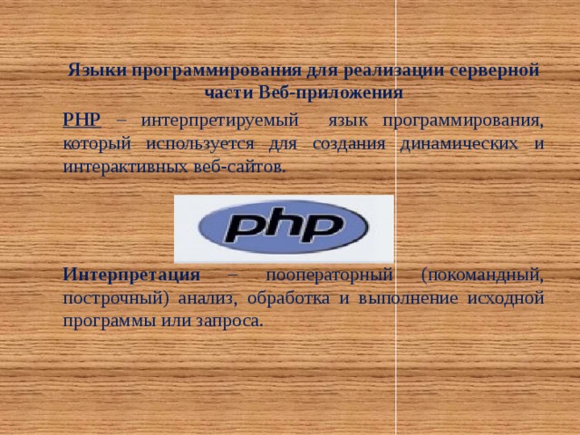 Языки программирования для реализации серверной части Веб-приложения PHP – интерпретируемый язык программирования, который используется для создания динамических и интерактивных веб-сайтов. Интерпретация – пооператорный (покомандный, построчный) анализ, обработка и выполнение исходной программы или запроса.