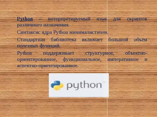 Python – интерпретируемый язык для скриптов различного назначения. Синтаксис ядра Python минималистичен. Стандартная библиотека включает большой объём полезных функций. Python поддерживает структурное, объектно-ориентированное, функциональное, императивное и аспектно-ориентированное.