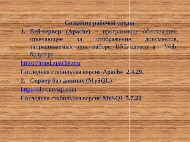 Создание рабочей среды Веб-сервер (Apache) – программное обеспечение, отвечающее за отображение документов, запрашиваемых при наборе URL-адреса в Web-браузере. https :// httpd.apache.org Последняя стабильная версия Apache 2.4.29. Сервер баз данных (MySQL). https :// dev.mysql.com  Последняя стабильная версия MySQL 5.7.20