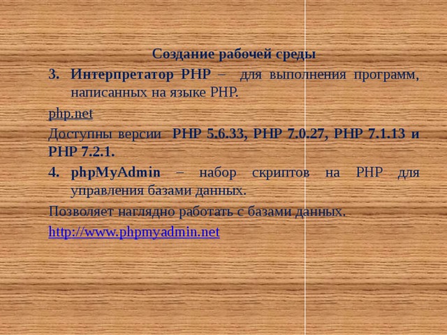 Создание рабочей среды Интерпретатор PHP – для выполнения программ, написанных на языке PHP. php.net  Доступны версии PHP 5.6.33, PHP 7.0.27, PHP 7.1.13 и PHP 7.2.1. phpMyAdmin – набор скриптов на PHP для управления базами данных. Позволяет наглядно работать с базами данных. http :// www.phpmyadmin.net