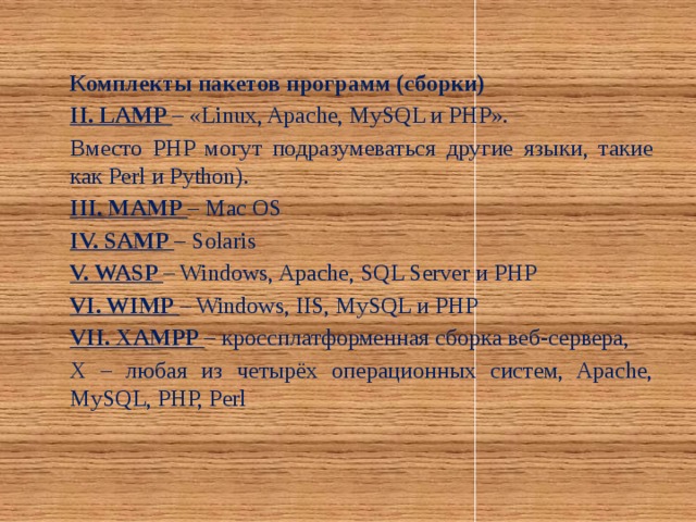 Комплекты пакетов программ (сборки) II. LAMP – «Linux, Apache, MySQL и PHP». Вместо PHP могут подразумеваться другие языки, такие как Perl и Python). III. MAMP – Mac OS IV. SAMP – Solaris V. WASP – Windows, Apache, SQL Server и PHP VI. WIMP – Windows, IIS, MySQL и PHP VII. XAMPP – кроссплатформенная сборка веб-сервера, X – любая из четырёх операционных систем, Apache, MySQL, PHP, Perl