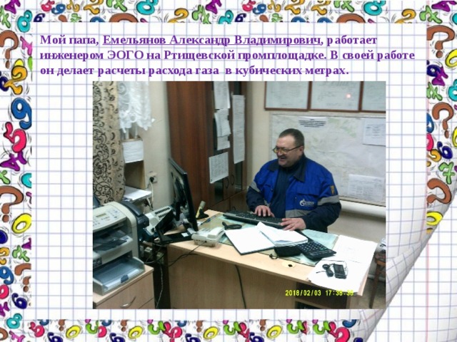 Мой папа, Емельянов Александр Владимирович , работает инженером ЭОГО на Ртищевской промплощадке. В своей работе  он делает расчеты расхода газа в кубических метрах.