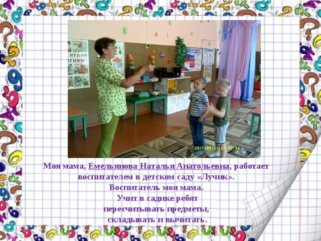 Моя мама, Емельянова Наталья Анатольевна , работает воспитателем в детском саду «Лучик».  Воспитатель моя мама.  Учит в садике ребят  пересчитывать предметы,  складывать и вычитать.