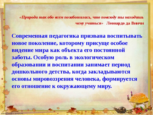   «Природа так обо всем позаботилась, что повсюду ты находишь чему учиться»  Леонардо да Винчи Современная педагогика призвана воспитывать новое поколение, которому присуще особое видение мира как объекта его постоянной заботы. Особую роль в экологическом образовании и воспитании занимает период дошкольного детства, когда закладываются основы мировоззрения человека, формируется его отношение к окружающему миру.