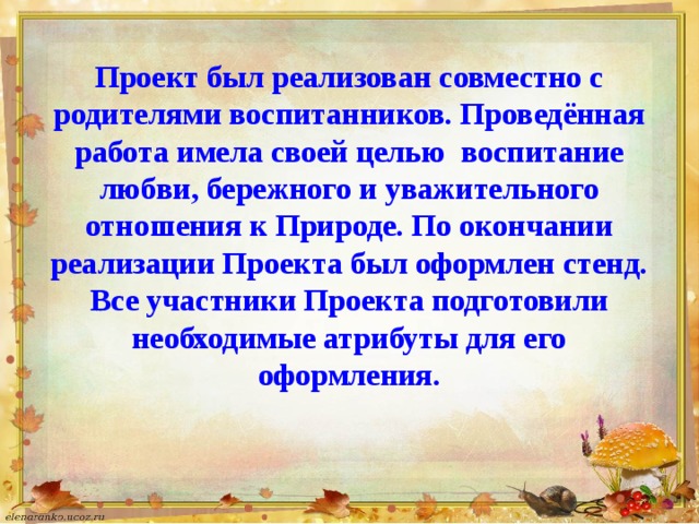 Проект был реализован совместно с родителями воспитанников. Проведённая работа имела своей целью воспитание любви, бережного и уважительного отношения к Природе. По окончании реализации Проекта был оформлен стенд. Все участники Проекта подготовили необходимые атрибуты для его оформления.